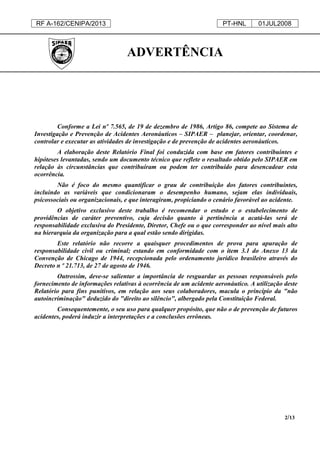 RF A-162/CENIPA/2013 PT-HNL 01JUL2008
2/13
ADVERTÊNCIA
Conforme a Lei nº 7.565, de 19 de dezembro de 1986, Artigo 86, compete ao Sistema de
Investigação e Prevenção de Acidentes Aeronáuticos – SIPAER – planejar, orientar, coordenar,
controlar e executar as atividades de investigação e de prevenção de acidentes aeronáuticos.
A elaboração deste Relatório Final foi conduzida com base em fatores contribuintes e
hipóteses levantadas, sendo um documento técnico que reflete o resultado obtido pelo SIPAER em
relação às circunstâncias que contribuíram ou podem ter contribuído para desencadear esta
ocorrência.
Não é foco do mesmo quantificar o grau de contribuição dos fatores contribuintes,
incluindo as variáveis que condicionaram o desempenho humano, sejam elas individuais,
psicossociais ou organizacionais, e que interagiram, propiciando o cenário favorável ao acidente.
O objetivo exclusivo deste trabalho é recomendar o estudo e o estabelecimento de
providências de caráter preventivo, cuja decisão quanto à pertinência a acatá-las será de
responsabilidade exclusiva do Presidente, Diretor, Chefe ou o que corresponder ao nível mais alto
na hierarquia da organização para a qual estão sendo dirigidas.
Este relatório não recorre a quaisquer procedimentos de prova para apuração de
responsabilidade civil ou criminal; estando em conformidade com o item 3.1 do Anexo 13 da
Convenção de Chicago de 1944, recepcionada pelo ordenamento jurídico brasileiro através do
Decreto n º 21.713, de 27 de agosto de 1946.
Outrossim, deve-se salientar a importância de resguardar as pessoas responsáveis pelo
fornecimento de informações relativas à ocorrência de um acidente aeronáutico. A utilização deste
Relatório para fins punitivos, em relação aos seus colaboradores, macula o princípio da "não
autoincriminação" deduzido do "direito ao silêncio", albergado pela Constituição Federal.
Consequentemente, o seu uso para qualquer propósito, que não o de prevenção de futuros
acidentes, poderá induzir a interpretações e a conclusões errôneas.
 