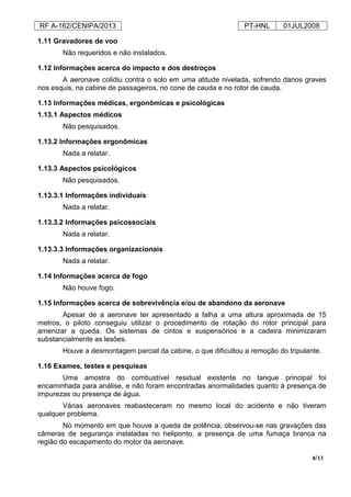 RF A-162/CENIPA/2013 PT-HNL 01JUL2008
8/13
1.11 Gravadores de voo
Não requeridos e não instalados.
1.12 Informações acerca do impacto e dos destroços
A aeronave colidiu contra o solo em uma atitude nivelada, sofrendo danos graves
nos esquis, na cabine de passageiros, no cone de cauda e no rotor de cauda.
1.13 Informações médicas, ergonômicas e psicológicas
1.13.1 Aspectos médicos
Não pesquisados.
1.13.2 Informações ergonômicas
Nada a relatar.
1.13.3 Aspectos psicológicos
Não pesquisados.
1.13.3.1 Informações individuais
Nada a relatar.
1.13.3.2 Informações psicossociais
Nada a relatar.
1.13.3.3 Informações organizacionais
Nada a relatar.
1.14 Informações acerca de fogo
Não houve fogo.
1.15 Informações acerca de sobrevivência e/ou de abandono da aeronave
Apesar de a aeronave ter apresentado a falha a uma altura aproximada de 15
metros, o piloto conseguiu utilizar o procedimento de rotação do rotor principal para
amenizar a queda. Os sistemas de cintos e suspensórios e a cadeira minimizaram
substancialmente as lesões.
Houve a desmontagem parcial da cabine, o que dificultou a remoção do tripulante.
1.16 Exames, testes e pesquisas
Uma amostra do combustível residual existente no tanque principal foi
encaminhada para análise, e não foram encontradas anormalidades quanto à presença de
impurezas ou presença de água.
Várias aeronaves reabasteceram no mesmo local do acidente e não tiveram
qualquer problema.
No momento em que houve a queda de potência, observou-se nas gravações das
câmeras de segurança instaladas no heliponto, a presença de uma fumaça branca na
região do escapamento do motor da aeronave.
 