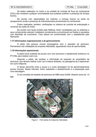 RF A-162/CENIPA/2013 PT-HNL 01JUL2008
9/13
Os testes realizados no motor e na unidade de controle de fluxo de combustível
(FCU) não revelaram qualquer anormalidade que pudesse justificar a presença de fumaça
branca.
De acordo com especialistas em motores, a fumaça branca na saída do
escapamento revela a presença de hidrocarbonetos provenientes do combustível.
Foram realizadas, também, verificações no sistema de controle de antecipação e
comando de vazão do motor.
De acordo com laudo emitido pela Helibras, foram constatados que os sistemas e
seus componentes estavam instalados corretamente e encontravam-se fixados e ajustados
com liberdade de movimento. Tudo estava em conformidade com o estabelecido pelo
fabricante.
1.17 Informações organizacionais e de gerenciamento
O piloto não possuía vínculo empregatício com o operador da aeronave.
Permanecia nas instalações da empresa Helicidade, aguardando voos de oportunidade.
1.18 Informações operacionais
O piloto havia acabado de pousar com uma aeronave e rapidamente embarcou no
PT-HNL para realizar outro voo.
Segundo o piloto, ele recebeu a informação do preposto do proprietário da
aeronave, que deveria realizar outro voo e estava atrasado, os passageiros já o esperavam
em outro heliponto.
O tempo decorrido entre o pouso e a outra decolagem foi de aproximadamente
quinze minutos. Nesse intervalo, foram realizados o abastecimento e a preparação para
nova decolagem.
O voo consistia do traslado da aeronave de SIBH para SJGM, distante cerca de 1,5
NM.
Figura 1 - Foto aérea do heliponto Helicidade.
Spot 8
Local da queda
 