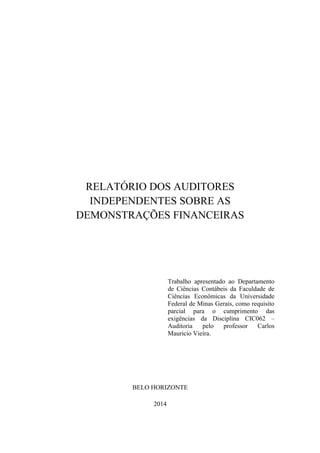 RELATÓRIO DOS AUDITORES
INDEPENDENTES SOBRE AS
DEMONSTRAÇÕES FINANCEIRAS
Trabalho apresentado ao Departamento
de Ciências Contábeis da Faculdade de
Ciências Econômicas da Universidade
Federal de Minas Gerais, como requisito
parcial para o cumprimento das
exigências da Disciplina CIC062 –
Auditoria pelo professor Carlos
Mauricio Vieira.
BELO HORIZONTE
2014
 