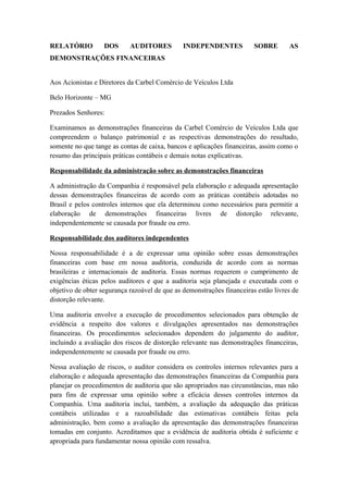 RELATÓRIO DOS AUDITORES INDEPENDENTES SOBRE AS
DEMONSTRAÇÕES FINANCEIRAS
Aos Acionistas e Diretores da Carbel Comércio de Veículos Ltda
Belo Horizonte – MG
Prezados Senhores:
Examinamos as demonstrações financeiras da Carbel Comércio de Veículos Ltda que
compreendem o balanço patrimonial e as respectivas demonstrações do resultado,
somente no que tange as contas de caixa, bancos e aplicações financeiras, assim como o
resumo das principais práticas contábeis e demais notas explicativas.
Responsabilidade da administração sobre as demonstrações financeiras
A administração da Companhia é responsável pela elaboração e adequada apresentação
dessas demonstrações financeiras de acordo com as práticas contábeis adotadas no
Brasil e pelos controles internos que ela determinou como necessários para permitir a
elaboração de demonstrações financeiras livres de distorção relevante,
independentemente se causada por fraude ou erro.
Responsabilidade dos auditores independentes
Nossa responsabilidade é a de expressar uma opinião sobre essas demonstrações
financeiras com base em nossa auditoria, conduzida de acordo com as normas
brasileiras e internacionais de auditoria. Essas normas requerem o cumprimento de
exigências éticas pelos auditores e que a auditoria seja planejada e executada com o
objetivo de obter segurança razoável de que as demonstrações financeiras estão livres de
distorção relevante.
Uma auditoria envolve a execução de procedimentos selecionados para obtenção de
evidência a respeito dos valores e divulgações apresentados nas demonstrações
financeiras. Os procedimentos selecionados dependem do julgamento do auditor,
incluindo a avaliação dos riscos de distorção relevante nas demonstrações financeiras,
independentemente se causada por fraude ou erro.
Nessa avaliação de riscos, o auditor considera os controles internos relevantes para a
elaboração e adequada apresentação das demonstrações financeiras da Companhia para
planejar os procedimentos de auditoria que são apropriados nas circunstâncias, mas não
para fins de expressar uma opinião sobre a eficácia desses controles internos da
Companhia. Uma auditoria inclui, também, a avaliação da adequação das práticas
contábeis utilizadas e a razoabilidade das estimativas contábeis feitas pela
administração, bem como a avaliação da apresentação das demonstrações financeiras
tomadas em conjunto. Acreditamos que a evidência de auditoria obtida é suficiente e
apropriada para fundamentar nossa opinião com ressalva.
 