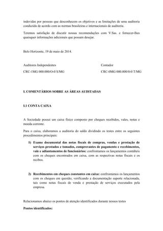 indevidas por pessoas que desconhecem os objetivos e as limitações de uma auditoria
conduzida de acordo com as normas brasileiras e internacionais de auditoria.
Teremos satisfação de discutir nossas recomendações com V.Sas. e fornecer-lhes
quaisquer informações adicionais que possam desejar.
Belo Horizonte, 19 de maio de 2014.
Auditores Independentes Contador
CRC-1MG 000.000/O-0 S/MG CRC-0MG 000.000/0-0 T/MG
I. COMENTÁRIOS SOBRE AS ÁREAS AUDITADAS
I.1 CONTA CAIXA
A Sociedade possui um caixa físico composto por cheques recebidos, vales, notas e
moeda corrente.
Para o caixa, elaboramos a auditoria do saldo dividindo os testes entre os seguintes
procedimentos principais:
1) Exame documental das notas fiscais de compras, vendas e prestação de
serviços prestados e tomados, comprovantes de pagamento e recebimentos,
vale e adiantamentos de funcionários: confrontamos os lançamentos contábeis
com os cheques encontrados em caixa, com as respectivas notas fiscais e os
recibos.
2) Recebimentos em cheques constantes em caixa: confrontamos os lançamentos
com os cheques em questão, verificando a documentação suporte relacionada,
tais como notas fiscais de venda e prestação de serviços executados pela
empresa.
Relacionamos abaixo os pontos de atenção identificados durante nossos testes
Pontos identificados:
 