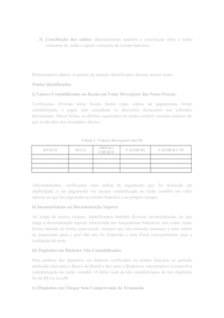 3) Conciliação dos saldos: demonstramos também a conciliação entre o saldo
constante do razão e aquele constante do extrato bancário.
Relacionamos abaixo os pontos de atenção identificados durante nossos testes.
Pontos identificados:
i) Valores Contabilizados no Razão em Valor Divergente das Notas Fiscais:
Verificamos diversas notas fiscais foram cujas ordens de pagamentos foram
contabilizadas e pagas sem considerar os descontos destacados nos referidos
documentos. Dessa forma, os débitos registrados no razão contábil constam maiores do
que os devidos nos montantes abaixo:
Tabela 3 - Valores Divergentes das NF
BANCO DATA
ORPAG/
CHEQUE
VALOR R$ VALOR DA NF
Adicionalmente, verificamos uma ordem de pagamento que foi realizada em
duplicidade, e um pagamento em cheque contabilizado no razão contábil em valor
inferior ao que foi registrado no extrato bancário e no próprio cheque.
ii) Inconsistências na Documentação Suporte
Ao longo de nossos exames, identificamos também diversas inconsistências, no que
tange a documentação suporte relacionada aos lançamentos bancários, tais como: notas
fiscais datadas de forma equivocada, cheques que não estavam nominais e uma ordem
de pagamento para a qual não nos foi fornecida a nota fiscal correspondente para a
realização do teste.
iii) Depósitos em Dinheiro Não Contabilizados
Para nenhum dos depósitos em dinheiro verificados no extrato bancário no período
analisado (dez para o Banco do Brasil e dez para o Bradesco), encontramos a respectiva
contabilização no razão contábil. O efeito total da não contabilização de tais depósitos
foi de R$ xx.xxx,00.
iv) Depósitos em Cheque Sem Comprovante de Transação
 