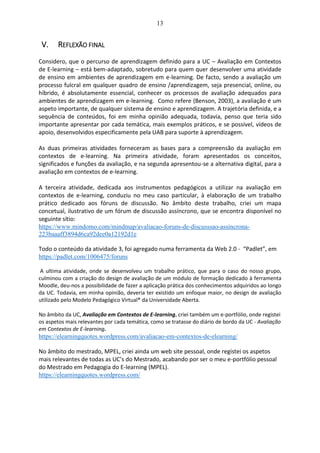 13
V. REFLEXÃO FINAL
Considero, que o percurso de aprendizagem definido para a UC – Avaliação em Contextos
de E-learning – está bem-adaptado, sobretudo para quem quer desenvolver uma atividade
de ensino em ambientes de aprendizagem em e-learning. De facto, sendo a avaliação um
processo fulcral em qualquer quadro de ensino /aprendizagem, seja presencial, online, ou
híbrido, é absolutamente essencial, conhecer os processos de avaliação adequados para
ambientes de aprendizagem em e-learning. Como refere (Benson, 2003), a avaliação é um
aspeto importante, de qualquer sistema de ensino e aprendizagem. A trajetória definida, e a
sequência de conteúdos, foi em minha opinião adequada, todavia, penso que teria sido
importante apresentar por cada temática, mais exemplos práticos, e se possível, vídeos de
apoio, desenvolvidos especificamente pela UAB para suporte à aprendizagem.
As duas primeiras atividades forneceram as bases para a compreensão da avaliação em
contextos de e-learning. Na primeira atividade, foram apresentados os conceitos,
significados e funções da avaliação, e na segunda apresentou-se a alternativa digital, para a
avaliação em contextos de e-learning.
A terceira atividade, dedicada aos instrumentos pedagógicos a utilizar na avaliação em
contextos de e-learning, conduziu no meu caso particular, à elaboração de um trabalho
prático dedicado aos fóruns de discussão. No âmbito deste trabalho, criei um mapa
concetual, ilustrativo de um fórum de discussão assíncrono, que se encontra disponível no
seguinte sítio:
https://www.mindomo.com/mindmap/avaliacao-foruns-de-discusssao-assincrona-
223baaaff3894d6ca92dee0a12192d1e
Todo o conteúdo da atividade 3, foi agregado numa ferramenta da Web 2.0 - “Padlet”, em
https://padlet.com/1006475/foruns
A ultima atividade, onde se desenvolveu um trabalho prático, que para o caso do nosso grupo,
culminou com a criação do design de avaliação de um módulo de formação dedicado à ferramenta
Moodle, deu-nos a possibilidade de fazer a aplicação prática dos conhecimentos adquiridos ao longo
da UC. Todavia, em minha opinião, deveria ter existido um enfoque maior, no design de avaliação
utilizado pelo Modelo Pedagógico Virtual® da Universidade Aberta.
No âmbito da UC, Avaliação em Contextos de E-learning, criei também um e-portfólio, onde registei
os aspetos mais relevantes por cada temática, como se tratasse do diário de bordo da UC - Avaliação
em Contextos de E-learning.
https://elearningquotes.wordpress.com/avaliacao-em-contextos-de-elearning/
No âmbito do mestrado, MPEL, criei ainda um web site pessoal, onde registei os aspetos
mais relevantes de todas as UC’s do Mestrado, acabando por ser o meu e-portfólio pessoal
do Mestrado em Pedagogia do E-learning (MPEL).
https://elearningquotes.wordpress.com/
 