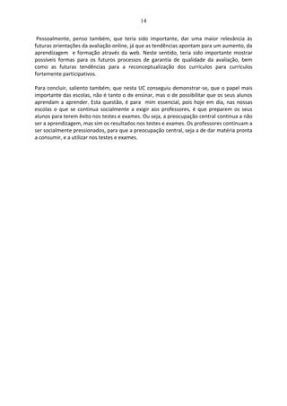 14
Pessoalmente, penso também, que teria sido importante, dar uma maior relevância às
futuras orientações da avaliação online, já que as tendências apontam para um aumento, da
aprendizagem e formação através da web. Neste sentido, teria sido importante mostrar
possíveis formas para os futuros processos de garantia de qualidade da avaliação, bem
como as futuras tendências para a reconceptualização dos currículos para currículos
fortemente participativos.
Para concluir, saliento também, que nesta UC conseguiu demonstrar-se, que o papel mais
importante das escolas, não é tanto o de ensinar, mas o de possibilitar que os seus alunos
aprendam a aprender. Esta questão, é para mim essencial, pois hoje em dia, nas nossas
escolas o que se continua socialmente a exigir aos professores, é que preparem os seus
alunos para terem êxito nos testes e exames. Ou seja, a preocupação central continua a não
ser a aprendizagem, mas sim os resultados nos testes e exames. Os professores continuam a
ser socialmente pressionados, para que a preocupação central, seja a de dar matéria pronta
a consumir, e a utilizar nos testes e exames.
 