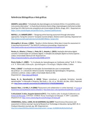 15
Referências Bibliográficas e Web gráficas
AMANTE, Lúcia (2011)- "A Avaliação das Aprendizagens em Contexto Online: O e-portefólio como
Instrumento Alternativo ". In Paulo Dias & António Osório (Orgs.) Aprendizagem (In)Formal na Web
Social (pp.221-236) Centro de competência da Universidade do Minho, Braga, 2011. Disponível em:
https://www.researchgate.net/profile/Lucia_Amante2/publications/
MATEO, J.; A. SANGRÀ (2007) – “Designing online learning assessment through alternative
approaches: facing the concerns” European Journal of Open, Distance and E-Learning. Disponível em:
http://www.eurodl.org/materials/contrib/2007/Mateo_Sangra.htm
McLoughlin; C. & Luca, J. (2001) - "Quality in Online Delivery: What does it mean for assessment in
E-Learning Environments?" The ASCILITE conference proceedings. Disponível em:
http://www.ascilite.org.au/conferences/melbourne01/pdf/papers/mcloughlinc2.pdf
Pereira, A., Oliveira, I, Tinoca, L., Pinto, M. C., Amante, L. (2015). Avaliação alternativa digital:
conceito e caraterização em contextos digitais. In Desafios da avaliação digital no Ensino Superior. .
Lisboa: Universidade Aberta (6-34. Disponível em:
https://repositorioaberto.uab.pt/handle/10400.2/5774
Porto Stella, C. (2005)– “A Avaliação da Aprendizagem no Ambiente online” In R. V. Silva
e A. V. Silva (eds.) Educação, Aprendizagem e Tecnologia. Edições sílabo, Lisboa
Pinto, J. (2016)"- A avaliação em educação: Da linearidade dos usos à complexidade
das práticas", in: L.Amante & I.Oliveira (coords) "Avaliação das Aprendizagens: Perspetivas ,
contextos e práticas. Lisboa: Le@D, Universidade Aberta (3-40).
Disponível em: https://goo.gl/IWwZc8
Souza, N. A.; Boruchovitch, E. (2010) "Mapas conceituais e avaliação formativa: tecendo
aproximações" In Educação e Pesquisa, São Paulo, v. 36, n.3, p. 795-810, set./dez. 2010. Disponível
em: http://www.readcube.com/articles/10.1590%2FS1517-97022010000300010
Swan,K; Shen, J. & Hiltz, S. R (2006)-“Assessment and collaboration in online learning”, in Journal of
Asynchronous Learning Networks Volume 10 Number 1. http://www.sloan-c-wiki.org/JALN/v10n1/pdf/v10n1_5swan.pdf
Uchôa,KátiaC,Uchôa, Joaquim Quinteiro(2012). Uma Análise sobre Avaliação Colaborativa em
Fóruns de Discussão. CINTED--‐UFRGS. Novas Tecnologias na Educação. V.10Nº 3, dezembro.
Disponível em: http://www.cinted.ufrgs.br/ciclo20/artigos/1b-katia.pdf
VONDERWELL, Selma.; LIANG, Xin & ALDERMAN, Kay (2007) "Asynchronous Discussions and
assessment in Online Learning" Journal of Research on Technology in Education; Spring 2007; 39, 3;
ProQuest Education Journals, pg. 309. Disponível em:
http://eric.ed.gov/ERICDocs/data/ericdocs2sql/content_storage_01/0000019b/80/2b/60/df.pdf
 