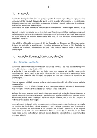 4
I. INTRODUÇÃO
A avaliação é um processo fulcral em qualquer quadro de ensino /aprendizagem, seja presencial,
online, ou híbrido. É através da avaliação, que é possível perceber a forma como as competências e
conhecimentos estão a ser assimilados pelos alunos, dentro da trajetória e objetivos, definidos para
determinado percurso de aprendizagem.
A avaliação é um aspeto importante, de qualquer sistema de ensino e aprendizagem (Benson, 2003).
A grande evolução tecnológica que se tem vindo a verificar, tem permitido a criação de uma grande
multiplicidade de novas ferramentas, que importa, conhecer, selecionar, e sobretudo saber integrar,
nos novos quadros de ensino / aprendizagem, em todas as suas vertentes, nomeadamente na
vertente da avaliação.
Este relatório, elaborado no âmbito da UC de Avaliação em Contextos de E-learning, procura
destacar os conteúdos e aspetos mais relevantes, abordados ao longo da UC- Avaliação em
Contextos de E-learning, apresentando no final, uma reflexão pessoal sobre o percurso de
aprendizagem.
II. AVALIAÇÃO: CONCEITOS, SIGNIFICADOS, E FUNÇÕES
2.1. Conceitos e significados
A avaliação está intimamente articulada com a atividade humana, e por isso, a sua história parece
ser também bastante antiga (Hadji, 1989).
A avaliação é hoje entendida, por um lado, como um processo de decisão compreensiva
contextualizada (Weiss, 1996), e por outro, como um processo de construção social (Pinto, 2002)
orientada para sustentar uma utilização pedagógica, ou seja, uma intervenção reguladora das
aprendizagens.
Tal como qualquer atividade humana, avaliação não tem uma dimensão única. Não há uma avaliação
mas avaliações.
Segundo Mateo (2000), a avaliação é antes de mais uma forma específica de abordar, de conhecer e
de se relacionar com uma dada realidade, que no nosso caso é a educativa.
Ao longo do tempo, apareceram várias abordagens ao conceito de avaliação, algumas das quais se
encontram completamente ultrapassadas, nomeadamente aquelas que têm uma visão puramente
tecnicista ou as que veem a avaliação como um simples processo, descurando por completo as
vertentes critica e social da avaliação.
A emergência da pedagogia social construtivista, permitiu construir novas abordagens à avaliação.
Por exemplo, De Ketele (1981) define a avaliação como o ato de examinar o grau de adequação
entre um conjunto de informações e um conjunto de critérios, adequados a um objetivo
previamente fixado, com vista a uma tomada de decisão. A avaliação não é aquilo que ela mede,
mas o modo como é praticada num contexto de relações entre a sociedade e as suas instituições,
neste caso a Escola.
 