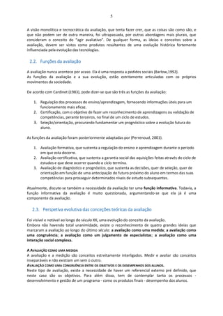 5
A visão monolítica e tecnocrática da avaliação, que tenta fazer crer, que as coisas são como são, e
que não podem ser de outra maneira, foi ultrapassada, por outras abordagens mais plurais, que
consideram o conceito do “agir avaliativo”. De qualquer forma, as ideias e conceitos sobre a
avaliação, devem ser vistos como produtos resultantes de uma evolução histórica fortemente
influenciada pela evolução das tecnologias.
2.2. Funções da avaliação
A avaliação nunca acontece por acaso. Ela é uma resposta a pedidos sociais (Barlow,1992).
As funções da avaliação e a sua evolução, estão estritamente articuladas com os próprios
movimentos da sociedade.
De acordo com Cardinet (1983), pode dizer-se que são três as funções da avaliação:
1. Regulação dos processos de ensino/aprendizagem, fornecendo informações úteis para um
funcionamento mais eficaz.
2. Certificação, com o objetivo de fazer um reconhecimento de aprendizagens ou validação de
competências, perante terceiros, no final de um ciclo de estudos.
3. Seleção/orientação, procurando fundamentar um prognóstico sobre a evolução futura do
aluno.
As funções da avaliação foram posteriormente adaptadas por (Perrenoud, 2001).
1. Avaliação formativa, que sustenta a regulação do ensino e aprendizagem durante o período
em que esta decorre.
2. Avaliação certificativa, que sustenta a garantia social das aquisições feitas através do ciclo de
estudos e que deve ocorrer quando o ciclo termina.
3. Avaliação de diagnóstico e prognóstico, que sustenta as decisões, quer de seleção, quer de
orientação em função de uma antecipação do futuro próximo do aluno em termos das suas
competências para prosseguir determinados níveis de estudo subsequentes.
Atualmente, discute-se também a necessidade da avaliação ter uma função informativa. Todavia, a
função informativa da avaliação é muito questionada, argumentando-se que ela já é uma
componente da avaliação.
2.3. Perspetiva evolutiva das conceções teóricas da avaliação
Foi visível e notável ao longo do século XX, uma evolução do conceito da avaliação.
Embora não havendo total unanimidade, existe o reconhecimento de quatro grandes ideias que
marcaram a avaliação ao longo do último século: a avaliação como uma medida; a avaliação como
uma congruência; a avaliação como um julgamento de especialistas; a avaliação como uma
interação social complexa.
A AVALIAÇÃO COMO UMA MEDIDA
A avaliação e a medição são conceitos estreitamente interligados. Medir e avaliar são conceitos
inseparáveis e não existiam um sem o outro.
AVALIAÇÃO COMO UMA CONGRUÊNCIA ENTRE OS OBJETIVOS E OS DESEMPENHOS DOS ALUNOS.
Neste tipo de avaliação, existe a necessidade de haver um referencial externo pré definido, que
neste caso são os objetivos. Para além disso, tem de contemplar tanto os processos -
desenvolvimento e gestão de um programa - como os produtos finais - desempenho dos alunos.
 