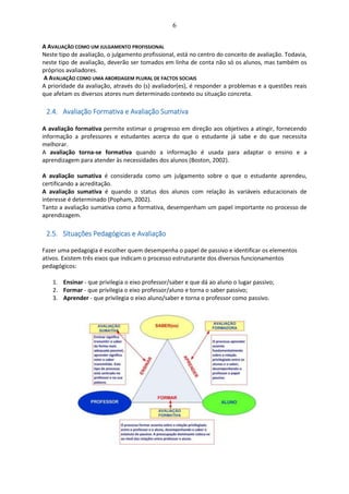 6
A AVALIAÇÃO COMO UM JULGAMENTO PROFISSIONAL
Neste tipo de avaliação, o julgamento profissional, está no centro do conceito de avaliação. Todavia,
neste tipo de avaliação, deverão ser tomados em linha de conta não só os alunos, mas também os
próprios avaliadores.
A AVALIAÇÃO COMO UMA ABORDAGEM PLURAL DE FACTOS SOCIAIS
A prioridade da avaliação, através do (s) avaliador(es), é responder a problemas e a questões reais
que afetam os diversos atores num determinado contexto ou situação concreta.
2.4. Avaliação Formativa e Avaliação Sumativa
A avaliação formativa permite estimar o progresso em direção aos objetivos a atingir, fornecendo
informação a professores e estudantes acerca do que o estudante já sabe e do que necessita
melhorar.
A avaliação torna-se formativa quando a informação é usada para adaptar o ensino e a
aprendizagem para atender às necessidades dos alunos (Boston, 2002).
A avaliação sumativa é considerada como um julgamento sobre o que o estudante aprendeu,
certificando a acreditação.
A avaliação sumativa é quando o status dos alunos com relação às variáveis educacionais de
interesse é determinado (Popham, 2002).
Tanto a avaliação sumativa como a formativa, desempenham um papel importante no processo de
aprendizagem.
2.5. Situações Pedagógicas e Avaliação
Fazer uma pedagogia é escolher quem desempenha o papel de passivo e identificar os elementos
ativos. Existem três eixos que indicam o processo estruturante dos diversos funcionamentos
pedagógicos:
1. Ensinar - que privilegia o eixo professor/saber e que dá ao aluno o lugar passivo;
2. Formar - que privilegia o eixo professor/aluno e torna o saber passivo;
3. Aprender - que privilegia o eixo aluno/saber e torna o professor como passivo.
 