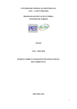 1
UNIVERSIDADE FEDERAL DA FRONTEIRA SUL
UFFS – CAMPUS ERECHIM
PROGRAMA DE EDUCAÇÃO TUTORIAL
CONEXÕES DE SABERES
PRÁXIS
UFFS – ERECHIM
PESQUISA SOBRE O CONSELHO ESTRATÉGICO SOCIAL
RELATÓRIO FINAL
ERECHIM, 2014
 