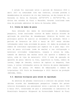O estudo foi realizado entre o período de fevereiro 2016 e
abril 2017 na comunidade Ilha das Canárias, situada próxima à
desembocadura do estuário do rio das Canárias, um dos braços do rio
Parnaíba no Delta do Parnaíba (02°45’55”S e 041°50’41’’W), na
divisa dos estados do Piauí e Maranhão. Estando localizada numa
área de proteção ambiental do delta do Parnaíba (APA).
6.1. Coleta de dados de pesca
Para obtenção dos dados de monitoramento do desembarque
pesqueiro, foram realizadas coletas de dados diários através da
aplicação de planilhas de desembarques (diários de bordo) nos
principais pontos de auxílio ao escoamento da produção. Entre o
período de fevereiro de 2016 e março de 2017 sendo obtidas
informações sobre toda atividade de pesca: (I) dados da produção em
número de indivíduos capturados por espécie (n) e peso (kg); (II)
arte de pesca utilizada (rede de emalhe) e sua configuração e
materiais utilizados (comprimento, largura e altura da rede,
tamanho de abertura das malhas entre nós opostos e diâmetro do
nylon, além do tipo de material); (III) O modo de operação do
aparelho de pesca (deriva ou fixo, superfície ou fundo, número de
lances, tempo de imersão, horário de captura ou despesca, fase
lunar, e outras informações acerca da técnica de pesca empregada);
(IV) Local de pesca; (V) Número de embarcações e número de
tripulantes; (VI) Porto de Desembarque e (VII) Destino da produção
(REVIZEE, 2004).
6.2. Amostras biológicas para estudo da reprodução
As amostras de gônadas (testículos e ovários) dos peixes foram
obtidas através dos desembarques pesqueiros (compra dos peixes
inteiros diretamente aos pescadores) entre o período de abril 2016
e março 2017, conservadas em gelo e armazenadas no Laboratório de
Bioecologia Pesqueira (Biopesca) da Universidade Federal do Piauí
 