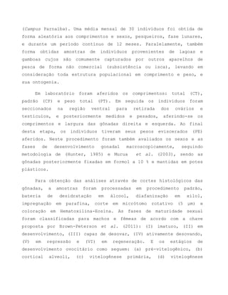(Campus Parnaíba). Uma média mensal de 30 indivíduos foi obtida de
forma aleatória aos comprimentos e sexos, pesqueiros, fase lunares,
e durante um período contínuo de 12 meses. Paralelamente, também
forma obtidas amostras de indivíduos provenientes de lagoas e
gamboas cujos são comumente capturados por outros aparelhos de
pesca de forma não comercial (subsistência ou isca), levando em
consideração toda estrutura populacional em comprimento e peso, e
sua ontogenia.
Em laboratório foram aferidos os comprimentos: total (CT),
padrão (CP) e peso total (PT). Em seguida os indivíduos foram
seccionados na região ventral para retirada dos ovários e
testículos, e posteriormente medidos e pesados, aferindo-se os
comprimentos e largura das gônadas direita e esquerda. Ao final
desta etapa, os indivíduos tiveram seus pesos eviscerados (PE)
aferidos. Neste procedimento foram também avaliados os sexos e as
fases de desenvolvimento gonadal macroscopicamente, seguindo
metodologia de (Hunter, 1985) e Murua et al. (2003), sendo as
gônadas posteriormente fixadas em formol a 10 % e mantidas em potes
plásticos.
Para obtenção das análises através de cortes histológicos das
gônadas, a amostras foram processadas em procedimento padrão,
bateria de desidratação em álcool, diafanização em xilol,
impregnação em parafina, corte em micrótomo rotativo (5 µm) e
coloração em Hematoxilina-Eosina. As fases de maturidade sexual
foram classificadas para machos e fêmeas de acordo com a chave
proposta por Brown-Peterson et al. (2011): (I) imaturo, (II) em
desenvolvimento, (III) capaz de desovar, (IV) ativamente desovando,
(V) em regressão e (VI) em regeneração. E os estágios de
desenvolvimento ovocitário como seguem: (a) pré-vitelogênico, (b)
cortical alveoli, (c) vitelogênese primária, (d) vitelogênese
 