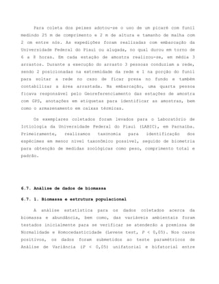 Para coleta dos peixes adotou-se o uso de um picaré com funil
medindo 25 m de comprimento e 2 m de altura e tamanho de malha com
2 cm entre nós. As expedições foram realizadas com embarcação da
Universidade Federal do Piauí ou alugada, no qual durou em torno de
6 a 8 horas. Em cada estação de amostra realizou-se, em média 3
arrastos. Durante a execução do arrasto 3 pessoas conduziam a rede,
sendo 2 posicionadas na extremidade da rede e 1 na porção do funil
para soltar a rede no caso de ficar presa no fundo e também
contabilizar a área arrastada. Na embarcação, uma quarta pessoa
ficava responsável pelo Georeferenciamento das estações de amostra
com GPS, anotações em etiquetas para identificar as amostras, bem
como o armazenamento em caixas térmicas.
Os exemplares coletados foram levados para o Laboratório de
Ictiologia da Universidade Federal do Piauí (LABIC), em Parnaíba.
Primeiramente, realizamos taxonomia para identificação dos
espécimes em menor nível taxonômico possível, seguido de biometria
para obtenção de medidas zoológicas como peso, comprimento total e
padrão.
6.7. Análise de dados de biomassa
6.7. 1. Biomassa e estrutura populacional
A análise estatística para os dados coletados acerca da
biomassa e abundância, bem como, das variáveis ambientais foram
testados inicialmente para se verificar se atenderão a premissa de
Normalidade e Homocedasticidade (Levene test, P < 0,05). Nos casos
positivos, os dados foram submetidos ao teste paramétricos de
Análise de Variância (P < 0,05) unifatorial e bifatorial entre
 
