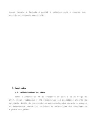 áreas (aberta e fechada à pesca) e estações seca e chuvosa com
auxílio do programa STATISTICA.
7. Resultados
7.1. Monitoramento da Pesca
Entre o período de 25 de fevereiro de 2016 e 25 de março de
2017, foram realizadas 1.482 entrevistas com pescadores através da
aplicação direta de questionários semiestruturados durante o momento
do desembarque pesqueiro, incluindo as mensurações dos comprimentos
e pesos dos peixes.
 
