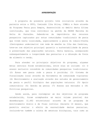 APRESENTAÇÃO
A proposta do presente projeto teve iniciativa através da
parceria entre a UFPI, Comissão Ilha Ativa, ICMBio e Rare através
do Programa Pesca para Sempre, desenvolvido no âmbito desta última
instituição, que visa contribuir na gestão da RESEX Marinha do
Delta do Parnaíba. Sabendo-se da importância dos recursos
pesqueiros capturados por estas comunidades tradicionais de pesca
que vivem nesta localidade, especialmente a pesca do robalo-flecha
(Centropomus undecimalis) com rede de emalhe na Ilha das Canárias,
teve-se com objetivo principal garantir a sustentabilidade da pesca
e preservação das populações naturais. Desta maneira, assegurando
subsequentemente a longevidade das pescarias e a obtenção de fonte
de alimento e renda.
Para atender os principais objetivos do programa, algumas
metas centrais foram estabelecidas, entre elas se incluem: (1) O
acesso exclusivo concedido às comunidades pesqueiras tradicionais;
(2) Áreas sem pesca onde a pesca é proibida; (3) Sistema de
fiscalização local através da ferramenta de comunidade vigilante;
(4) Monitoramento e avaliação através dos estudos de gerenciamento
da pesca e perfil biológico das populações naturais; (5) Apoio
comunitário; (6) Gestão da pesca; (7) Acesso aos mercados e (8)
Políticas pesqueiras.
Sendo assim, para contemplar um dos objetivos do programa
estabelecido, foram acomphandos um maior volume possível dos
desembarques (1.482 entrevistas) através de um programa de
monitoramento diário e de fluxo contínuo (durante 14 meses), que
permitiu avaliar o efeito da sazonalidade destas pescarias.
Incluindo-se também a coleta de amostras biológicas, tais como as
 