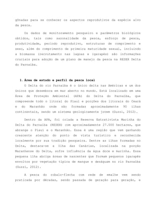 gônadas para se conhecer os aspectos reprodutivos da espécie alvo
da pesca.
Os dados de monitoramento pesqueiro e parâmetros biológicos
obtidos, tais como sazonalidade da pesca, esforço de pesca,
produtividade, período reprodutivo, estruturas de comprimento e
sexo, além do comprimento de primeira maturidade sexual, incluindo
a biomassa (recrutamento nas lagoas e igarapés) são informações
cruciais para adoção de um plano de manejo da pesca na RESEX Delta
do Parnaíba.
1. Área de estudo e perfil da pesca local
O Delta do rio Parnaíba é o único delta nas Américas e um dos
únicos que desemboca em mar aberto no mundo. Está localizado em uma
Área de Proteção Ambiental (APA) do Delta do Parnaíba, que
compreende todo o litoral do Piauí e porções dos litorais do Ceará
e do Maranhão onde são formadas aproximadamente 90 ilhas
continentais, sendo um sistema geologicamente jovem (Guzzi, 2012).
Dentro da APA, foi criada a Reserva Extrativista Marinha do
Delta do Parnaíba (RESEX) com aproximadamente 27.000 hectares, que
abrange o Piauí e o Maranhão. Essa é uma região que vem ganhando
crescente atenção do ponto de vista turístico e reconhecida
localmente por sua tradição pesqueira. Dentre as ilhas formadas no
Delta, destaca-se a Ilha das Canárias, localizada na porção
Maranhense do Delta, sofre influência da água doce e marinha. Essa
pequena ilha abriga áreas de nascentes que formam pequenos igarapés
envoltos por vegetação típica de mangue e deságuam no rio Parnaíba
(Guzzi, 2012).
A pesca do robalo-flecha com rede de emalhe vem sendo
praticada por décadas, sendo passada de geração para geração, e
 