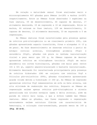 Em relação a maturidade sexual foram analisadas macro e
microscopicamente 467 gônadas para fêmeas (n=180) e machos (n=287)
respectivamente. Entre as fêmeas foram observados 3 espécimes na
fase imatura, 59 em desenvolvimento, 66 capazes de desovar, 17
ativamente desovando, 18 em regressão e 16 em regeneração. Entre os
machos, 66 estavam na fase imaturo, 129 em desenvolvimento, 31
capazes de desovar, 13 ativamente desovando, 33 em regressão e 0 em
regeneração.
As fêmeas imaturas foram caracterizadas pela presença apenas
de ovócitos pré-vitelogênicos ou em crescimento primário (CP), com
gônadas apresentando aspecto translúcido, finas e alongadas (< 13 g
em peso). Na fase desenvolvimento se observam ovócitos a partir do
estágio cortical alveolar, vitelogênese primária (Vtg1) e
secundária (Vtg2), gônadas com pouca ou nenhuma vascularização
visível e peso menor que 100 g. As fêmeas capazes de desovar
apresentam ovócitos em vitelogênese terciária (Vtg3) em maior
abundância nos cortes histológicos, gônadas com maior peso (entre
101 e 321 g), aspecto amarelo-alaranjado e bastante vascularização.
Ativamente desovando foi caracterizada principalmente pela presença
de ovócitos hidratados (OH) em conjunto com ovócitos Vtg3 e
folículos pós-ovulatórios (FPO), gônadas visualmente apresentando
grande volume devido a hidratação (> 260 g). As fêmeas em regressão
apresentam ovócitos Vtg3 remanescentes em alfa ou beta atresia, com
alta atividade de reabsorção dos ovócitos. Enquanto as fêmeas em
regeneração exibem apenas ovócitos pré-vitelogênicos e atresia
generalizada nos últimos estágios (gama e delta atresia), além da
parede do ovário mais larga, o que a difere também das fêmeas
imaturas. Ambas as gônadas, nas fases regressão e regeneração
externamente exibem estrutura flácida com característica de
hemorragia, e coloração roxo-avermelhado, pesando menos de 140 g
(Fig. 22 A-D).
 
