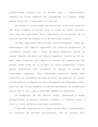 produtividade próxima aos 10 kg-dia para o robalo-flecha,
enquanto as outras espécies não ultrapassam os 2 kg-dia, mesmo
quando incluindo o robalo-peva na análise.
Em relação a sazonalidade das pescarias, é possível observar
uma maior produção em volume total ao longo dos meses chuvosos.
Isso tem uma implicação muito importante na estratégia de um
possível período de defeso, e ou de restrição a pesca.
Um dado importante identificado, está diretamente ligado aos
comprimentos dos robalos capturados nos diversos pesqueiros. É
claramente visível que o local de pesca Lembrança exerce um
grande impacto de pesca em robalos pequenos, abaixo de 50 cm.
Mas, vale ressaltar que embora as médias de comprimento dos
peixes sejam acima de 70 cm para os outros pesqueiros, alguns
destes apresentam alta incidência de captura em faixas de
comprimento pequenos. Esta informação permitirá pensar numa
estratégia de fechamento de área de pesca com impactos nos jovens
ou sub-adultos. A fêmeas são mais abundantes em comprimento médio
maior do que 80 cm, enquanto os machos geralmente se categorizam
abaixo dos 70 cm, o que é observado também nas pescarias.
Os pesqueiros de uma maneira geral, apresentam a mesma
produtividade em kg-dia, variando próximo a 8 kg-dia, porém o
Canal e a Boca da Barra forma mais produtivos.
O período reprodutivo do robalo ocorre mais frequentemente
na transição do período seco-chuvoso, com os valores mais
 