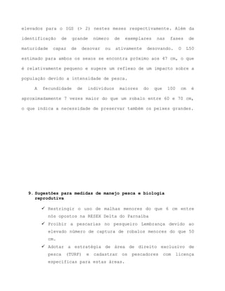 elevados para o IGS (> 2) nestes meses respectivamente. Além da
identificação de grande número de exemplares nas fases de
maturidade capaz de desovar ou ativamente desovando. O L50
estimado para ambos os sexos se encontra próximo aos 47 cm, o que
é relativamente pequeno e sugere um reflexo de um impacto sobre a
população devido a intensidade de pesca.
A fecundidade de indivíduos maiores do que 100 cm é
aproximadamente 7 vezes maior do que um robalo entre 60 e 70 cm,
o que indica a necessidade de preservar também os peixes grandes.
9. Sugestões para medidas de manejo pesca e biologia
reprodutiva
 Restringir o uso de malhas menores do que 6 cm entre
nós opostos na RESEX Delta do Parnaíba
 Proibir a pescarias no pesqueiro Lembrança devido ao
elevado número de captura de robalos menores do que 50
cm.
 Adotar a estratégia de área de direito exclusivo de
pesca (TURF) e cadastrar os pescadores com licença
especificas para estas áreas.
 