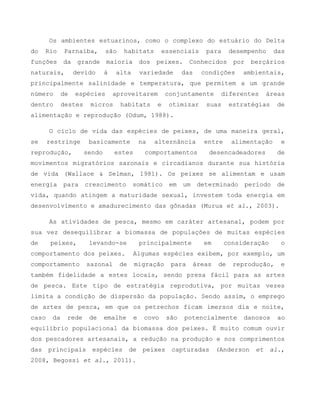 Os ambientes estuarinos, como o complexo do estuário do Delta
do Rio Parnaíba, são habitats essenciais para desempenho das
funções da grande maioria dos peixes. Conhecidos por berçários
naturais, devido à alta variedade das condições ambientais,
principalmente salinidade e temperatura, que permitem a um grande
número de espécies aproveitarem conjuntamente diferentes áreas
dentro destes micros habitats e otimizar suas estratégias de
alimentação e reprodução (Odum, 1988).
O ciclo de vida das espécies de peixes, de uma maneira geral,
se restringe basicamente na alternância entre alimentação e
reprodução, sendo estes comportamentos desencadeadores de
movimentos migratórios sazonais e circadianos durante sua história
de vida (Wallace & Selman, 1981). Os peixes se alimentam e usam
energia para crescimento somático em um determinado período de
vida, quando atingem a maturidade sexual, investem toda energia em
desenvolvimento e amadurecimento das gônadas (Murua et al., 2003).
As atividades de pesca, mesmo em caráter artesanal, podem por
sua vez desequilibrar a biomassa de populações de muitas espécies
de peixes, levando-se principalmente em consideração o
comportamento dos peixes. Algumas espécies exibem, por exemplo, um
comportamento sazonal de migração para áreas de reprodução, e
também fidelidade a estes locais, sendo presa fácil para as artes
de pesca. Este tipo de estratégia reprodutiva, por muitas vezes
limita a condição de dispersão da população. Sendo assim, o emprego
de artes de pesca, em que os petrechos ficam imersos dia e noite,
caso da rede de emalhe e covo são potencialmente danosos ao
equilíbrio populacional da biomassa dos peixes. É muito comum ouvir
dos pescadores artesanais, a redução na produção e nos comprimentos
das principais espécies de peixes capturadas (Anderson et al.,
2008, Begossi et al., 2011).
 