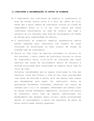 11.CONCLUSÕES E RECOMENDAÇÕES DO ESTUDO DE BIOMASSA
 O comprimento dos indivíduos da espécie C. undecimalis na
área de estudo variou entre 8 a 32,6 cm, média de 15,2,
sendo que o maior número de indivíduos ocorreu na classe de
comprimento entre 11 a 15 cm, isto indica que estes
indivíduos encontram-se na fase de juvenis que usam o
estuário do rio Parnaíba como área de recrutamento em função
do abrigo pela complexidade do habitat.
 O coeficiente de alometria negativo apresenta-se dentro
padrão esperado para indivíduos com formato de corpo
fusiforme se encontrando na fase juvenil em função da
elevada taxa de crescimento.
 Dentre os três tipos de habitats estudados no estuário do
Rio Parnaíba, o maior número de indivíduos ocorreu na classe
de comprimento entre 11,51-15,03 cm indicando que estes
habitats são áreas de recrutamento dentro do estuário e
merecem prioridade para conservação da espécie nesta fase do
ciclo de vida.
Portanto, recomendamos que as lagoas localizadas na Ilha das
Canárias, Ilhas dos Poldros e Ilha do Caju seja consideradas
como áreas de exclusão à pesca, pois são apenas três lagoas
que desempenham este papel tão importante. Estas se
apresentam fortemente alteradas, sobretudo nos canais de
conexão com o rio e os igarapés. Observamos que nestas ilhas
as lagoas sofrem fechamento temporário, inclusive com canais
de alvenaria. Outro tipo de impacto identificado foi
desmatamento das margens (mata ciliar), baixa profundidade
devido ao assoreamento e pesca com aparelhos de pesca de
baixa seletividade (malhas pequenas).
 
