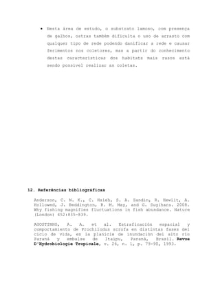  Nesta área de estudo, o substrato lamoso, com presença
de galhos, ostras também dificulta o uso de arrasto com
qualquer tipo de rede podendo danificar a rede e causar
ferimentos nos coletores, mas a partir do conhecimento
destas características dos habitats mais rasos está
sendo possível realizar as coletas.
12. Referências bibliográficas
Anderson, C. N. K., C. Hsieh, S. A. Sandin, R. Hewiit, A.
Hollowed, J. Beddington, R. M. May, and G. Sugihara. 2008.
Why fishing magnifies fluctuations in fish abundance. Nature
(London) 452:835–839.
AGOSTINHO, A. A. et al. Estraficación espacial y
comportamiento de Prochilodus scrofa en distintas fases del
ciclo de vida, en la planicie de inundación del alto río
Paraná y embalse de Itaipu, Paraná, Brasil. Revue
D'Hydrobiologie Tropicale, v. 26, n. 1, p. 79-90, 1993.
 