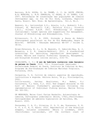 Barroso, M.V; SOUZA, G. A; THOMÉ, J. C. A; LEITE JÚNIOR,
N.O; MOREIRA, L. M.P; SANGALIA, C; SALES, E. F; DURÃO, J.N.
2007. Estratégias de conservação das populações de robalos
Centropomus spp. na foz do Rio Doce, Linhares, Espírito
Santo, Brasil. Rev. Bras. de Agroecologia, Vol.2, No.2.
Begossi, A., Salivonchyk S.V., Araujo, L.G., Andreoli T.B.,
Clauzet, M. Martinelli C.M., Ferreira A.G.L., Oliveira
L.E.C., Silvano R.A.M. 2011. Ethnobiology of snappers
(Lutjanidae): target species and suggestions for management.
Journal of Ethnobiology and Ethnomedicine, 7:11.
Bittencourt, V. F. N. 2009. Proteção a Pesca do Robalo
(Centropomus parallelus) na Foz do Rio Mambucaba, Angra do
Reis-RJ. REVISTA - Educação Ambiental BE-597 / Volume 2,
38-43.
Brown-Peterson, N. J., D. M. Wyanski, F. Saborido-Rey, B. J.
Macewicz, & S. K. Lowerre-Barbieri. 2011. A standardized
terminology for describing reproductive development in
fishes. Marine and Coastal Fisheries: Dynamics, Management,
and Ecosystem Science [online serial], 3:52–70.
CAVALCANTE, C. C.: O uso de habitats costeiros como berçário
de peixes no Ceará. 2014. 71f.: Dissertação (mestrado) –
Universidade Federal do Ceará, Instituto de Ciências do Mar,
Programa de Pós-Graduação em Ciências Marinhas Tropicais.
Fortaleza, 2014.
Cerqueira, V. R. Cultivo de robalo: aspectos de reprodução,
larvicultura e engorda. Editora Autor, 94 p., Florianópolis,
2002.
Cullis-suzuki, Sarika; Mcallister, M.; Baker, P.;
Carruthers, T.; Tate, T.J. 2012. Red snapper discards in the
Gulf of Mexico: Fishermen’s perceptions following the
implementation of Individual Fishing Quotas. Marine Policy
36: 583–591.
DE MENDONÇA, Maisa Clari Farias Barbalho. Autoecologia do
camorim, Centropomus undecimalis (Bloch, 1792),(Perciformes:
Centropomidae) em ambiente hipersalino em Galinhos, RN,
Brasil. 2010.
Fernandes, C. A. F., Oliveira, P. G. V. de, Travassos, P. E.
P. F. & F. H. V. Hazin. 2012. Reproduction of the Brazilian
snapper, Lutjanus alexandrei (Moura & Lindeman, 2007)
(Perciformes: Lutjanidae), off the northern coast of
 