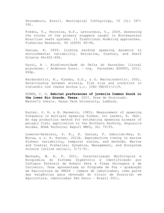 Pernambuco, Brazil. Neotropical Ichthyology, 10 (3): 587-
592.
Frédou, T., Ferreira, B.P., Letourneur, Y., 2009. Assessing
the stocks of the primary snappers caught in Northeastern
Brazilian reefs systems. 1: Traditional modeling approaches.
Fisheries Research. 99 (2009) 90-96.
Ganias, K. 2009. Linking sardine spawning dynamics to
environmental variability. Estuarine, Coastal, and Shelf
Science 84:402–408.
Guzzi, A . Biodiversidade do Delta do Parnaíba: litoral
piauiense. / Anderson Guzzi. – org. Parnaíba: EDUFPI, 2012.
466p.
Hardardottir, K., Kjesbu, O.S., & G. Marteinsdottir. 2001.
Relationship between atresia, fish size and condition in
Icelandic cod (Gadus morhua L.). ICES CM2001/J:19.
HUBER, C. G. Habitat preferences of juvenile Common Snook in
the lower Rio Grande, Texas. 2007. Tese de Doutorado.
Master’s thesis. Texas Tech University, Lubbock.
Hunter. J. R. & B. Macewicz. 1985c. Measurement of spawning
frequency in multiple spawning fishes. In: Lasker, R. (Ed).
An egg production method for estimating spawning biomass of
pelagic fish: application to the Northern Anchovy, Engraulis
mordax. NOAA Technical Report NMFS, 36: 79-93.
Lowerre-Barbieri, S. K., K. Ganias, F. Saborido-Rey, H.
Murua, & J. R. Hunter. 2011b. Reproductive timing in marine
fishes: variability, temporal scales, and methods. Marine
and Coastal Fisheries: Dynamics, Management, and Ecosystem
Science [online serial], 3:71–91.
Machado, M. R. F. 2011. Caracterização Morfológica e
Bioquímica do Sistema Digestório e Identificação por
Isótopos Estáveis de Robalo Peva e Flexa Selvagens e de
Cativeiro. Tese apresentada ao Programa de Pós - graduação
em Aquicultura da UNESP – Campus de Jaboticabal, como parte
das exigências para obtenção do título de Doutor(a) em
Aquicultura. Jaboticabal São Paulo – Brasil 2011.
 