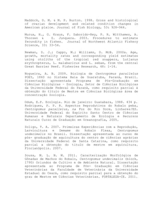 Maddock, D. M. & M. P. Burton. 1998. Gross and histological
of ovarian development and related condition changes in
American plaice. Journal of Fish Biology, 53: 928-944.
Murua, H., G. Kraus, F. Saborido-Rey, P. R. Witthames, A.
Thorsen & S. Junquera. 2003. Procedures to estimate
fecundity in fishes. Journal of Northwest Atlantic Fishery
Science, 33: 33-54.
Newman, S. J.; Cappo, M.; Williams, D. McB. 2000a. Age,
growth, mortality rates and corresponding yield estimates
using otoliths of the tropical red snappers, Lutjanus
erythropterus, L. malabaricus and L. sebae, from the central
Great Barrier Reef. Fisheries Research, 48: 1-14.
Nogueira, A. B. 2009. Biologia de Centropomus parallelus
POEY, 1860 no Sistema Baía de Guaratuba, Paraná, Brasil.
Dissertação apresentada Programa de Pós-Graduação em
Ciências Biológicas – Zoologia, Setor de Ciências Biológicas
da Universidade Federal do Paraná, como requisito parcial à
obtenção do título de Mestre em Ciências Biológicas área de
concentração Zoologia.
Odum, E.P. Ecologia. Rio de janeiro: Guanabara, 1988. 434 p.
Rodrigues, P. P. R. Aspectos Reprodutivos do Robalo peba,
Centropomus parallelus, na Foz do Rio Doce, Linhares/ES.
Universidade Federal do Espírito Santo Centro de Ciências
Humanas e Naturais Departamento de Ecologia e Recursos
Naturais Curso de Graduação em Oceanografia, 2005.
Soligo, T. A. 2007. Primeiras Experiências com a Reprodução,
Larvicultura e Demame do Robalo Flexa, Centropomus
undecimalis no Brasil. Dissertação apresentada ao curso de
pós- graduação de aquicultura do centro de ciências agrárias
da Universidade Federal de Santa Catarina, como requisito
parcial a obtenção do titulo de mestre em aquicultura.
Florianópolis. 2007.
Sousa, M. L. N. M. 2011. Caracterização Morfológica de
Gônadas de Machos do Robalo, Centropomus undecimalis (block,
1790) Oriundos de Cultivo e de Ambiente Natural. Dissertação
apresentada ao Programa de Pós- Graduação em Ciências
Veterinárias da Faculdade de Veterinária da Universidade
Estadual do Ceará, como requisito parcial para a obtenção do
grau de Mestre em Ciências Veterinárias. FORTALEZA-CE. 2011.
 