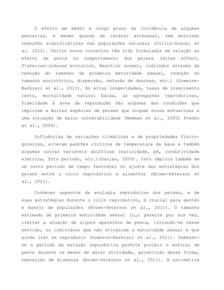 O efeito em médio e longo prazo da incidência de algumas
pescarias, e mesmo quando de caráter artesanal, tem mostrado
reduções significativas nas populações naturais (Cullis-Suzuki et
al. 2012). Vários novos conceitos têm sido formulados em relação ao
efeito da pesca no comportamento dos peixes (Allee effect,
Fisheries-induced evolution, Reaction norms), indicados através da
redução do tamanho de primeira maturidade sexual, redução do
tamanho assintótico, dispersão, omissão de desovas, etc.) (Lowerre-
Barbieri et al., 2011). As altas longevidades, taxas de crescimento
lento, mortalidade natural baixa, as agregações reprodutivas,
fidelidade à área de reprodução são algumas das condições que
implicam a muitas espécies de peixes que ocupam zonas estuarinas a
uma situação de maior vulnerabilidade (Newman et al., 2000; Fredóu
et al., 2009).
Influências de variações climáticas e de propriedades físico-
químicas, alteram padrões cíclicos de temperatura da água e também
algumas outras variáveis abióticas (salinidade, pH, condutividade
elétrica, foto período, etc.)(Ganias, 2009). Isto implica também em
um curto período de tempo favorável no ajuste das estratégias dos
peixes entre o ciclo reprodutivo e alimentar (Brown-Peterson et
al., 2011).
Conhecer aspectos da ecologia reprodutiva dos peixes, e de
suas estratégias durante o ciclo reprodutivo, é crucial para gestão
e manejo de populações (Brown-Peterson et al., 2011). O tamanho
estimado de primeira maturidade sexual (L50) permite por sua vez,
limitar a atuação de alguns aparelhos de pesca, livrando-se nesse
sentido, os indivíduos que não atingiram a maturidade sexual e que
ainda irão se reproduzir (Lowerre-Barbieri et al., 2011). Sabendo-
se o período da estação reprodutiva permite proibir o esforço de
pesca durante os meses de maior atividade, garantindo dessa forma,
reposição de biomassa (Brown-Peterson et al., 2011). A estimativa
 