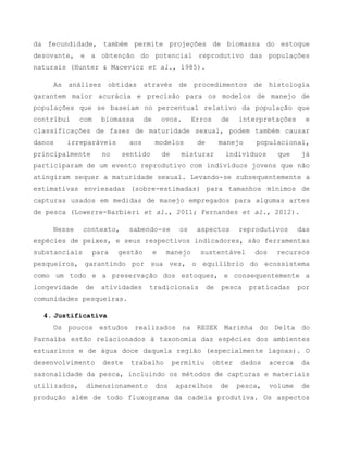da fecundidade, também permite projeções de biomassa do estoque
desovante, e a obtenção do potencial reprodutivo das populações
naturais (Hunter & Macevicz et al., 1985).
As análises obtidas através de procedimentos de histologia
garantem maior acurácia e precisão para os modelos de manejo de
populações que se baseiam no percentual relativo da população que
contribui com biomassa de ovos. Erros de interpretações e
classificações de fases de maturidade sexual, podem também causar
danos irreparáveis aos modelos de manejo populacional,
principalmente no sentido de misturar indivíduos que já
participaram de um evento reprodutivo com indivíduos jovens que não
atingiram sequer a maturidade sexual. Levando-se subsequentemente a
estimativas enviesadas (sobre-estimadas) para tamanhos mínimos de
capturas usados em medidas de manejo empregados para algumas artes
de pesca (Lowerre-Barbieri et al., 2011; Fernandes et al., 2012).
Nesse contexto, sabendo-se os aspectos reprodutivos das
espécies de peixes, e seus respectivos indicadores, são ferramentas
substanciais para gestão e manejo sustentável dos recursos
pesqueiros, garantindo por sua vez, o equilíbrio do ecossistema
como um todo e a preservação dos estoques, e consequentemente a
longevidade de atividades tradicionais de pesca praticadas por
comunidades pesqueiras.
4. Justificativa
Os poucos estudos realizados na RESEX Marinha do Delta do
Parnaíba estão relacionados à taxonomia das espécies dos ambientes
estuarinos e de água doce daquela região (especialmente lagoas). O
desenvolvimento deste trabalho permitiu obter dados acerca da
sazonalidade da pesca, incluindo os métodos de capturas e materiais
utilizados, dimensionamento dos aparelhos de pesca, volume de
produção além de todo fluxograma da cadeia produtiva. Os aspectos
 