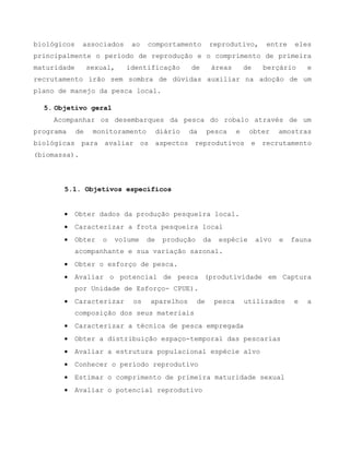 biológicos associados ao comportamento reprodutivo, entre eles
principalmente o período de reprodução e o comprimento de primeira
maturidade sexual, identificação de áreas de berçário e
recrutamento irão sem sombra de dúvidas auxiliar na adoção de um
plano de manejo da pesca local.
5. Objetivo geral
Acompanhar os desembarques da pesca do robalo através de um
programa de monitoramento diário da pesca e obter amostras
biológicas para avaliar os aspectos reprodutivos e recrutamento
(biomassa).
5.1. Objetivos específicos
 Obter dados da produção pesqueira local.
 Caracterizar a frota pesqueira local
 Obter o volume de produção da espécie alvo e fauna
acompanhante e sua variação sazonal.
 Obter o esforço de pesca.
 Avaliar o potencial de pesca (produtividade em Captura
por Unidade de Esforço- CPUE).
 Caracterizar os aparelhos de pesca utilizados e a
composição dos seus materiais
 Caracterizar a técnica de pesca empregada
 Obter a distribuição espaço-temporal das pescarias
 Avaliar a estrutura populacional espécie alvo
 Conhecer o período reprodutivo
 Estimar o comprimento de primeira maturidade sexual
 Avaliar o potencial reprodutivo
 