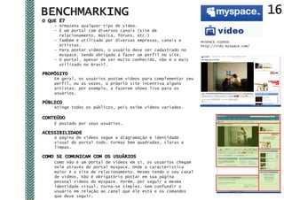 BENCHMARKING                                                                               16
O QUE É?
    - Armazena qualquer tipo de vídeo.
    - É um portal com diversos canais (site de
      relacionamento, música, fóruns, etc.)
    - Também é utilizado por diversas empresas, canais e        MYSPACE VIDEOS
      artistas.                                                 http://vids.myspace.com/
    - Para postar vídeos, o usuário deve ser cadastrado no
      myspace. Sendo obrigado a fazer um perfil no site.
    - O portal, apesar de ser muito conhecido, não é o mais
      utilizado no Brasil.

PROPÓSITO
    Em geral, os usuários postam vídeos para complementar seu
    perfil, ou as vezes, o próprio site incentiva alguns
    artistas, por exemplo, a fazerem shows live para os
    usuários.

PÚBLICO
    Atinge todos os públicos, pois exibe vídeos variados.

CONTEÚDO
    É postado por seus usuários.

ACESSIBILIDADE
    A página de vídeos segue a diagramação e identidade
    visual do portal todo. Formas bem quadradas, claras e
    limpas.

COMO SE COMUNICAM COM OS USUÁRIOS
    Como não é um portal de vídeos em si, os usuários chegam
    nele através do portal myspace. Onde a característica
    maior é o site de relacionamento. Mesmo tendo o seu canal
    de vídeos, não é obrigatório postar em sua página
    pessoal vídeos do myspace. Porém, por seguir a mesma
    identidade visual, torna-se simples. Sem confundir o
    usuário em relação ao canal que ele está e os comandos
    que deve seguir.
 