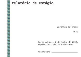 relatório de estágio




                           Verônica Beltrame

                                        PA 6




            Porto Alegre, 2 de Julho de 2010.
            Supervisão: Giulio Palmitessa


            Assinatura:
 