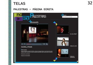 TELAS                                                                                                                                           32
PALESTRAS - PÁGINA DIRETA

                                                                                                   Digite a palestra que você procura




                                                                                                                              por_que_design?




                                                                   1:02
                                                                   2/27
                                                                                                                              design_de_moda
    mundos_virtuais

    Palestra realizada no dia 03/04/2010, na Escola de Design Unisinos. Jean Liberato fala sobre
    mundos virtuais, second life e como as empresas aproveitam esses recursos para se promover

    Palestrante: Jean Liberato

    Postado em: 04/04/2010
                                                                                                                              design_de_
                                                                                                                              experiência
 