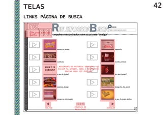 TELAS                                                                                                      42
LINKS PÁGINA DE BUSCA

                                                                      Digite o material que você procura

  LINK PARA A PÁGINA
  INICIAL               arquivos encontrados com a palavra ‘design’




                           escola_de_design                                      tipografia




                           vestibular                                            mundos_virtuais


                             MINIATURA DO MATERIAL ORIGINAL, AO
                            CLICAR NA IMAGEM, ABRE A RESPECTIVA
                                  PÁGINA ONDE FOI POSTADO.
                           o_que_é_design?                                       por_que_design?




                           essência_design                                       design_for_the_world




                           design_da_informação                                  o_que_é_design_gráfico




               VOLTAR                             PÁGINAS DE      AVANÇAR
                                                  RESULTADO
 