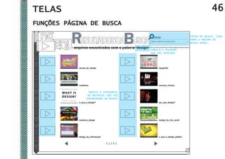 TELAS                                                                                                     46
FUNÇÕES PÁGINA DE BUSCA
                                                                                             CAIXA DE BUSCA, LEVA
                                                                                             PARA A PÁGINA DE
                                                        Digite o material que você procura
                                                                                             BUSCA GERAL.
          arquivos encontrados com a palavra ‘design’   INDICA A PALAVRA
                                                        QUE FOI BUSCADA




             escola_de_design                                      tipografia




             vestibular                                            mundos_virtuais


                      INDICA A CATEGORIA
                     DO MATERIAL QUE FOI
                     ENCONTRADO NA BUSCA.
             o_que_é_design?                                       por_que_design?




             essência_design                                       design_for_the_world




             design_da_informação                                  o_que_é_design_gráfico
 