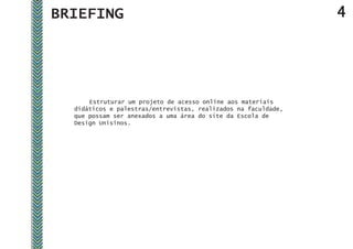 BRIEFING                                                        4




      Estruturar um projeto de acesso online aos materiais
  didáticos e palestras/entrevistas, realizados na faculdade,
  que possam ser anexados a uma área do site da Escola de
  Design Unisinos.
 