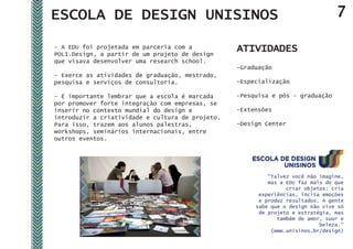 ESCOLA DE DESIGN UNISINOS                                                        7

- A EDU foi projetada em parceria com a
POLI.Design, a partir de um projeto de design
                                                  ATIVIDADES
que visava desenvolver uma research school.
                                                  -Graduação
- Exerce as atividades de graduação, mestrado,
pesquisa e serviços de consultoria.               -Especialização

- É importante lembrar que a escola é marcada     -Pesquisa e pós – graduação
por promover forte integração com empresas, se
inserir no contexto mundial do design e           -Extensões
introduzir a criatividade e cultura de projeto.
Para isso, trazem aos alunos palestras,           -Design Center
workshops, seminários internacionais, entre
outros eventos.




                                                           “Talvez você não imagine,
                                                           mas a EDU faz mais do que
                                                                 criar objetos: cria
                                                        experiências, incita emoções
                                                        e produz resultados. A gente
                                                       sabe que o design não vive só
                                                        de projeto e estratégia, mas
                                                              também de amor, suor e
                                                                            beleza.”
                                                            (www.unisinos.br/design)
 