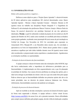 11. CONSIDERAÇÕES FINAIS
Relato sobre pontos positivos e negativos ...
Definiu-se como objetivos para o “Projeto Quero Aprender” o desenvolvimento
de 02 (dois) aplicativos para smartphones SO Android denominados como: Quero
Aprender Japonês – Momiji e Quero Aprender Coreano – HaJaemi. Durante os 04
(quatro) meses de trabalho nas disciplinas Projeto Integrado V e Engenharia de
Software II, sob orientação dos professores Marcos Venicios Araujo e Marcos Paulo de
Sousa, foi possível desenvolver um protótipo funcional de um dos aplicativos
idealizados, Momiji, o qual foi submetido à rodada de projetos do InovaSoftware dia 04
(quatro) de Outubro de 2012, tendo como resultado ser escolhido pela banca avaliadora
como projeto ganhador, recebendo como premiação 06 (seis) meses de pré-incubação na
FabSoft do Cesupa. Em Novembro de 2012 foi convidado para exposição no
Amazontech 2012, Macapá-AP, e em Dezembro deste mesmo ano, foi convidado a
apresentar-se na Feira do Empreendedor 2012. Diante desses grandes feitos a equipe
encontra-se orgulhosa por todo árduo trabalho durante esses 04 (quatro) meses terem
sido reconhecidos e proporcionado muita experiência e amadurecimento. Agradecemos
as orientações recebidas e as oportunidades.
. Evolução do desenvolvimento das funcionalidades:
A equipe começou o desenvolvimento antes das orientações sobre SCRUM, logo
não havia conhecimento sobre a importância de definirem-se prioridades para as
funcionalidades. A implementação era feita sequencialmente com o que foi planejado
no protótipo de interface. Isso causou diversos problemas na entrega das sprints, pois o
ideal seria entregar as prioridades do cliente e não era o que esta sendo feito pela equipe.
Pode-se observar que as funcionalidades definidas nas primeiras sprints não são as de
maior prioridade, mas no decorrer do projeto tentou-se balancear isto. Porém,
infelizmente, funcionalidades essenciais não puderam ser entregues.
. Evolução do processo de desenvolvimento:
Após ter recebido as devidas orientações o processo de desenvolvimento seguiu
de forma mais organizada e eficiente. A equipe utilizou o kaban virtual Scrumy
(http://scrumy.com/PQA), de acesso livre, até o presente momento. Houve dificuldades
para cumprir prazos definidos pela própria equipe, devido à falta de dedicação completa
 