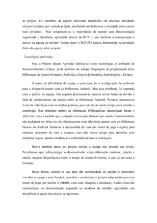 ao projeto. Os membros da equipe estiveram envolvidos em diversas atividades
extracurriculares, por vontade própria, resultando em dedicar-se a atividade com o prazo
mais próximo. Mas comprovou-se a importância de manter uma documentação
organizada e detalhada, aprendida através do RUP, o que facilitou a comunicação e
acesso da equipe ao projeto. Assim como o SCRUM ajudou diretamente na produção
diária da equipe sobre projeto.
. Tecnologias utilizadas.
Para o Projeto Quero Aprender definiu-se como tecnologias o ambiente de
desenvolvimento Eclipse, já de domínio da equipe; linguagem de programação Java;
bibliotecas de desenvolvimento Android; e plug-in de interface Android para o Eclipse.
A maior de dificuldade da equipe, a principio, foi a configuração do ambiente
para o desenvolvimento com as bibliotecas Android. Mas esse problema foi superado
com a prática da equipe. Em seguida precisaram-se superar novas barreiras devido à
falta de conhecimento da equipe sobre as bibliotecas Android. Portanto procurou-se
livros de referência com exemplos práticos, pois não havia muito tempo para estudar a
tecnologia. Nas primeiras sprints as referencias bibliográficas encontradas foram o
suficiente, mas a medida que o projeto crescia percebeu-se que muitas funcionalidades
não poderiam ser feitas ou não funcionariam com eficiência apenas com as bibliotecas
básicas do Android. Sentiu-se a necessidade de usar um motor de jogo (engine) para
otimizar processos de som e imagem, mas não houve tempo para trabalhar com
nenhuma engine, apenas estudou-se a viabilidade de usar a AndAngine.
Houve também atraso no projeto devido a equipe não possuir um design.
Percebeu-se que sobrecarregar o desenvolvedor com elaboração cenários, criação e
edição imagens desperdiçava muito o tempo de desenvolvimento, o qual já era curto e
limitado.
Dessa forma, conclui-se que para dar continuidade ao projeto é necessário
reavaliar a equipe e suas funções, reavaliar e reestruturar o projeto adaptando-o para um
motor de jogo que facilite o trabalho com sons, imagens e animação. Assim como dar
continuidade na documentação seguindo os modelos de trabalho aprendidos nas
disciplinas as quais este projeto se apresenta.
 