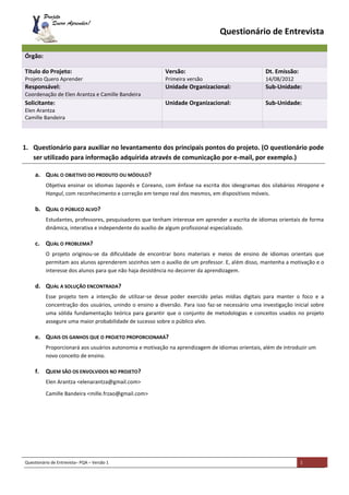 Questionário de Entrevista– PQA – Versão 1 1
Questionário de Entrevista
1. Questionário para auxiliar no levantamento dos principais pontos do projeto. (O questionário pode
ser utilizado para informação adquirida através de comunicação por e-mail, por exemplo.)
a. QUAL O OBJETIVO DO PRODUTO OU MÓDULO?
Objetiva ensinar os idiomas Japonês e Coreano, com ênfase na escrita dos ideogramas dos silabários Hiragana e
Hangul, com reconhecimento e correção em tempo real dos mesmos, em dispositivos móveis.
b. QUAL O PÚBLICO ALVO?
Estudantes, professores, pesquisadores que tenham interesse em aprender a escrita de idiomas orientais de forma
dinâmica, interativa e independente do auxílio de algum profissional especializado.
c. QUAL O PROBLEMA?
O projeto originou-se da dificuldade de encontrar bons materiais e meios de ensino de idiomas orientais que
permitam aos alunos aprenderem sozinhos sem o auxílio de um professor. E, além disso, mantenha a motivação e o
interesse dos alunos para que não haja desistência no decorrer da aprendizagem.
d. QUAL A SOLUÇÃO ENCONTRADA?
Esse projeto tem a intenção de utilizar-se desse poder exercido pelas mídias digitais para manter o foco e a
concentração dos usuários, unindo o ensino a diversão. Para isso faz-se necessário uma investigação inicial sobre
uma sólida fundamentação teórica para garantir que o conjunto de metodologias e conceitos usados no projeto
assegure uma maior probabilidade de sucesso sobre o público alvo.
e. QUAIS OS GANHOS QUE O PROJETO PROPORCIONARÁ?
Proporcionará aos usuários autonomia e motivação na aprendizagem de idiomas orientais, além de introduzir um
novo conceito de ensino.
f. QUEM SÃO OS ENVOLVIDOS NO PROJETO?
Elen Arantza <elenarantza@gmail.com>
Camille Bandeira <mille.frzao@gmail.com>
Órgão:
Título do Projeto:
Projeto Quero Aprender
Versão:
Primeira versão
Dt. Emissão:
14/08/2012
Responsável:
Coordenação de Elen Arantza e Camille Bandeira
Unidade Organizacional: Sub-Unidade:
Solicitante:
Elen Arantza
Camille Bandeira
Unidade Organizacional: Sub-Unidade:
 