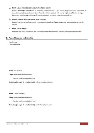 Questionário de Entrevista– PQA – Versão 1 2
g. EXISTE ALGUM MODELO QUE CHAMOU A ATENÇÃO DO CLIENTE?
Existe o Moetan for Android entre os que temos conhecimento e é o que possui uma proposta mais aproximada do
conceito idealizado para o Projeto Quero Aprender. Ele tem o objetivo de ensinar inglês para falantes da língua
japonesa e possui uma grande carga de elementos visuais para atrair a atenção dos usuários.
h. HAVERÁ COMUNICAÇÃO COM ALGUM OUTRO SISTEMA?
Existe a intenção de que futuramente ele possa ser integrado ao Twitter para enviar relatórios de progresso do
usuário.
i. EXISTE ALGUM PRAZO?
Espera-se que exista uma versão beta com mínimo de lições disponíveis até o inicio de novembro deste ano.
2. Pessoal Presente na Entrevista
Elen Arantza
Camille Bandeira
Nome: Elen Arantza
Cargo: Projetista e Desenvolvedora;
Função: Implementação back-end
Assinatura (ou cópia de e-mail enviado): <elenarantza@gmail.com>
Nome: Camille Bandeira
Cargo: Projetista e Desenvolvedora;
Função: Implementação front-end
Assinatura (ou cópia de e-mail enviado): <mille.frzao@gmail.com>
 