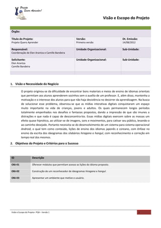 Visão e Escopo do Projeto– PQA – Versão 1 1
Visão e Escopo do Projeto
1. Visão e Necessidade do Negócio
O projeto originou-se da dificuldade de encontrar bons materiais e meios de ensino de idiomas orientais
que permitam aos alunos aprenderem sozinhos sem o auxílio de um professor. E, além disso, mantenha a
motivação e o interesse dos alunos para que não haja desistência no decorrer da aprendizagem. Na busca
de solucionar esse problema, observou-se que as mídias interativas digitais conquistaram um espaço
muito importante na vida de crianças, jovens e adultos. Os quais permanecem longos períodos
totalmente empenhados nos desafios e fantasias propostos, dando a impressão de que são imunes a
distrações e que nada é capaz de desconcentra-los. Essas mídias digitais exercem sobre as massas um
efeito quase hipnótico, ao utilizar-se de imagens, sons e movimentos, para cativar seu público, levando-o
ao caminho desejado. Portanto necessita-se do desenvolvimento de um sistema para sistema operacional
Android, o qual tem como conteúdo, lições de ensino dos idiomas japonês e coreano, com ênfase no
ensino da escrita dos ideogramas dos silabários hiragana e hangul, com reconhecimento e correção em
tempo real dos mesmos.
2. Objetivos do Projeto e Critérios para o Sucesso
ID Descrição
OBJ-01 Oferecer módulos que permitam acesso as lições do idioma proposto.
OBJ-02 Construção de um reconhecedor de ideogramas hiragana e hangul.
OBJ-03 Apresentar um ambiente que motive o usuário.
Órgão:
Título do Projeto:
Projeto Quero Aprender
Versão:
Primeira versão
Dt. Emissão:
14/08/2012
Responsável:
Coordenação de Elen Arantza e Camille Bandeira
Unidade Organizacional: Sub-Unidade:
Solicitante:
Elen Arantza
Camille Bandeira
Unidade Organizacional: Sub-Unidade:
 