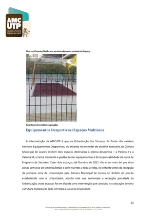 Piso em Cimento/Betão em aproximadamente metade do Espaço

Arrestas/extremidades aguçadas

Equipamentos Desportivos/Espaços Multiusos
A interpretação da AMCUTP é que na Urbanização dos Terraços da Ponte não existem
nenhuns Equipamentos Desportivos, no entanto no entender do anterior executivo da Câmara
Municipal de Loures existem dois espaços destinados à prática desportiva – a Parcela J e a
Parcela M, e neste momento a gestão destes equipamentos é da responsabilidade da Junta de
Freguesia de Sacavém. Estes dois espaços até Outubro de 2011 não eram mais do que duas
zonas com piso de cimento/betão e com muretes a toda a volta, no entanto antes da recepção
da primeira zona da Urbanização pela Câmara Municipal de Loures no âmbito do acordo
estabelecido com o Urbanizador, acordo este que contempla a recepção parcelada da
Urbanização, estes espaços foram alvo de uma intervenção que consistiu na colocação de uma
estrutura metálica de rede em toda a sua área envolvente.

15

 