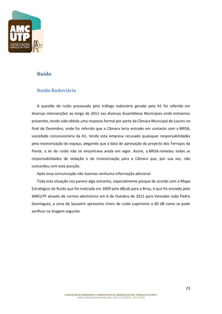 Ruído
Ruído Rodoviário
A questão do ruído provocado pelo tráfego rodoviário gerado pela A1 foi referida em
diversas intervenções ao longo de 2011 nas diversas Assembleias Municipais onde estivemos
presentes, tendo sido obtida uma resposta formal por parte da Câmara Municipal de Loures no
final de Dezembro, onde foi referido que a Câmara teria entrado em contacto com a BRISA,
sociedade concessionária da A1, tendo esta empresa recusado quaisquer responsabilidades
pela insonorização do espaço, alegando que à data de aprovação do projecto dos Terraços da
Ponte, a lei do ruído não se encontrava ainda em vigor. Assim, a BRISA remeteu todas as
responsabilidades de vedação e de insonorização para a Câmara que, por sua vez, não
concordou com esta posição.
Após essa comunicação não tivemos nenhuma informação adicional.
Toda esta situação nos parece algo estranha, especialmente porque de acordo com o Mapa
Estratégico de Ruído que foi realizado em 2009 pela dBLab para a Brisa, é que foi enviado pela
AMCUTP através de correio electrónico em 6 de Outubro de 2011 para Vereador João Pedro
Domingues, a zona de Sacavém apresenta níveis de ruído superiores a 60 dB como se pode
verificar na imagem seguinte.

23

 