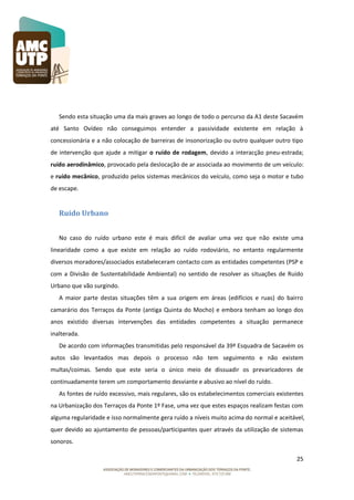Sendo esta situação uma da mais graves ao longo de todo o percurso da A1 deste Sacavém
até Santo Ovídeo não conseguimos entender a passividade existente em relação à
concessionária e a não colocação de barreiras de insonorização ou outro qualquer outro tipo
de intervenção que ajude a mitigar o ruído de rodagem, devido a interacção pneu-estrada;
ruído aerodinâmico, provocado pela deslocação de ar associada ao movimento de um veículo:
e ruído mecânico, produzido pelos sistemas mecânicos do veículo, como seja o motor e tubo
de escape.

Ruído Urbano
No caso do ruído urbano este é mais difícil de avaliar uma vez que não existe uma
linearidade como a que existe em relação ao ruído rodoviário, no entanto regularmente
diversos moradores/associados estabeleceram contacto com as entidades competentes (PSP e
com a Divisão de Sustentabilidade Ambiental) no sentido de resolver as situações de Ruído
Urbano que vão surgindo.
A maior parte destas situações têm a sua origem em áreas (edifícios e ruas) do bairro
camarário dos Terraços da Ponte (antiga Quinta do Mocho) e embora tenham ao longo dos
anos existido diversas intervenções das entidades competentes a situação permanece
inalterada.
De acordo com informações transmitidas pelo responsável da 39ª Esquadra de Sacavém os
autos são levantados mas depois o processo não tem seguimento e não existem
multas/coimas. Sendo que este seria o único meio de dissuadir os prevaricadores de
continuadamente terem um comportamento desviante e abusivo ao nível do ruído.
As fontes de ruído excessivo, mais regulares, são os estabelecimentos comerciais existentes
na Urbanização dos Terraços da Ponte 1º Fase, uma vez que estes espaços realizam festas com
alguma regularidade e isso normalmente gera ruído a níveis muito acima do normal e aceitável,
quer devido ao ajuntamento de pessoas/participantes quer através da utilização de sistemas
sonoros.
25

 