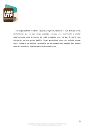 Em relação às festas realizadas e que causam graves problemas ao nível do ruído, temos
conhecimento que um dos nossos associados entregou um requerimento a solicitar
esclarecimentos sobre as licenças de ruído concedidas, uma vez que de acordo com
informações que este recebeu da PSP a Câmara Municipal de Loures teria atribuído licenças
para a realização das mesmas. No entanto até ao momento este morador não recebeu
nenhuma resposta por parte da Câmara Municipal de Loures.

26

 