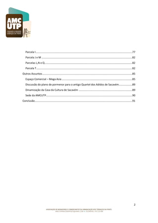Parcela I ..................................................................................................................................77
Parcela J e M ..........................................................................................................................82
Parcelas L,N e Q ......................................................................................................................82
Parcela T .................................................................................................................................82
Outros Assuntos .........................................................................................................................85
Espaço Comercial – Mega Asia ...............................................................................................85
Discussão do plano de pormenor para o antigo Quartel dos Adidos de Sacavém..................89
Dinamização da Casa da Cultura de Sacavém ........................................................................89
Sede da AMCUTP....................................................................................................................90
Conclusão ...................................................................................................................................91

2

 