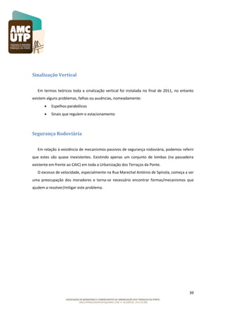 Sinalização Vertical
Em termos teóricos toda a sinalização vertical foi instalada no final de 2011, no entanto
existem alguns problemas, falhas ou ausências, nomeadamente:


Espelhos parabólicos



Sinais que regulem o estacionamento

Segurança Rodoviária
Em relação à existência de mecanismos passivos de segurança rodoviária, podemos referir
que estes são quase inexistentes. Existindo apenas um conjunto de lombas (na passadeira
existente em frente ao CAIC) em toda a Urbanização dos Terraços da Ponte.
O excesso de velocidade, especialmente na Rua Marechal António de Spínola, começa a ser
uma preocupação dos moradores e torna-se necessário encontrar formas/mecanismos que
ajudem a resolver/mitigar este problema.

39

 